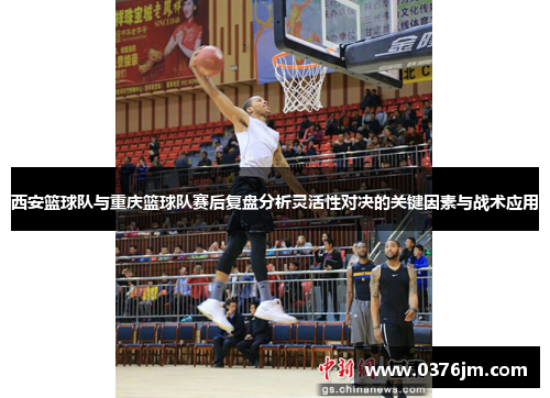 西安篮球队与重庆篮球队赛后复盘分析灵活性对决的关键因素与战术应用