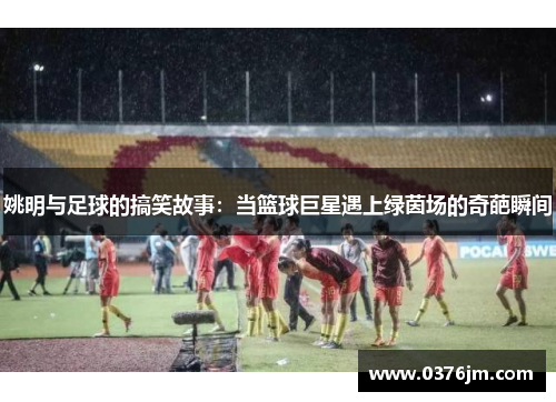 姚明与足球的搞笑故事：当篮球巨星遇上绿茵场的奇葩瞬间